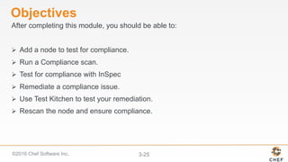 ©2016 Chef Software Inc. 3-25
Objectives
After completing this module, you should be able to:
Ø  Add a node to test for compliance.
Ø  Run a Compliance scan.
Ø  Test for compliance with InSpec
Ø  Remediate a compliance issue.
Ø  Use Test Kitchen to test your remediation.
Ø  Rescan the node and ensure compliance.
 