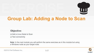 ©2016 Chef Software Inc. 3-27
Objective:
Group Lab: Adding a Node to Scan
q  Add a Linux Node to Scan
q  Test connectivity
Note: In the next module you will perform the same exercises as in this module but using
a Windows node as your target node.
 
