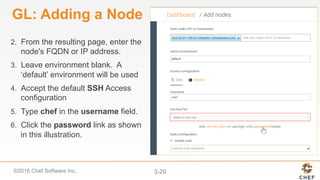 ©2016 Chef Software Inc. 3-29
GL: Adding a Node
2.  From the resulting page, enter the
node's FQDN or IP address.
3.  Leave environment blank. A
‘default’ environment will be used
4.  Accept the default SSH Access
configuration
5.  Type chef in the username field.
6.  Click the password link as shown
in this illustration.
 