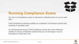 ©2016 Chef Software Inc. 3-37
Running Compliance Scans
You can run Compliance scans on demand or schedule them to run at a later
time.
Chef Compliance maintains profiles as a collection of individual controls that
comprise a complete audit.
As mentioned previously, Chef Compliance comes with a few reference
profiles of various compliance policies that you can leverage or use as
examples to create your own.
 