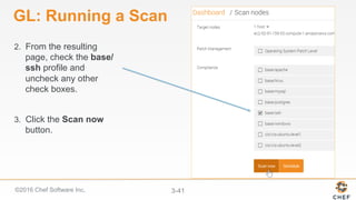 ©2016 Chef Software Inc. 3-41
GL: Running a Scan
2.  From the resulting
page, check the base/
ssh profile and
uncheck any other
check boxes.
3.  Click the Scan now
button.
 