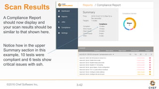 ©2016 Chef Software Inc. 3-42
Scan Results
A Compliance Report
should now display and
your scan results should be
similar to that shown here.
Notice how in the upper
Summary section in this
example, 10 tests were
compliant and 6 tests show
critical issues with ssh.
 