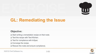 ©2016 Chef Software Inc. 3-50
Objective:
GL: Remediating the Issue
q  Start writing a remediation recipe on that node.
q  Test the recipe with Test Kitchen.
q  Test for compliance with InSpec
q  Converge the recipe.
q  Rescan the node and ensure compliance.
 