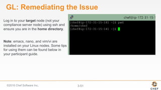 ©2016 Chef Software Inc. 3-51
GL: Remediating the Issue
Log in to your target node (not your
compliance server node) using ssh and
ensure you are in the home directory.
Note: emacs, nano, and vim/vi are
installed on your Linux nodes. Some tips
for using them can be found below in
your participant guide.
 