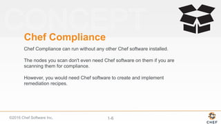 ©2016 Chef Software Inc. 1-6
Chef Compliance
Chef Compliance can run without any other Chef software installed.
The nodes you scan don't even need Chef software on them if you are
scanning them for compliance.
However, you would need Chef software to create and implement
remediation recipes.
 