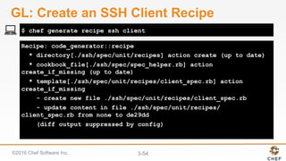 ©2016 Chef Software Inc. 3-54
Recipe: code_generator::recipe
* directory[./ssh/spec/unit/recipes] action create (up to date)
* cookbook_file[./ssh/spec/spec_helper.rb] action
create_if_missing (up to date)
* template[./ssh/spec/unit/recipes/client_spec.rb] action
create_if_missing
- create new file ./ssh/spec/unit/recipes/client_spec.rb
- update content in file ./ssh/spec/unit/recipes/
client_spec.rb from none to de29dd
(diff output suppressed by config)
$ chef generate recipe ssh client
GL: Create an SSH Client Recipe
 