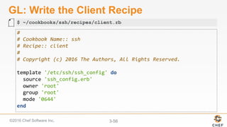 ©2016 Chef Software Inc. 3-56
GL: Write the Client Recipe
#	
#	Cookbook	Name::	ssh	
#	Recipe::	client	
#	
#	Copyright	(c)	2016	The	Authors,	All	Rights	Reserved.	
	
template	'/etc/ssh/ssh_config'	do	
		source	'ssh_config.erb'	
		owner	'root'	
		group	'root'	
		mode	'0644'	
end	
$ ~/cookbooks/ssh/recipes/client.rb
 