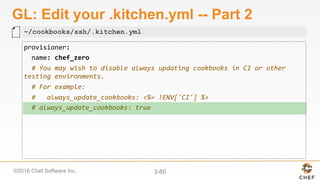 ©2016 Chef Software Inc. 3-60
GL: Edit your .kitchen.yml -- Part 2
provisioner:	
		name:	chef_zero	
		#	You	may	wish	to	disable	always	updating	cookbooks	in	CI	or	other	
testing	environments.	
		#	For	example:	
		#			always_update_cookbooks:	<%=	!ENV['CI']	%>	
		#	always_update_cookbooks:	true	
~/cookbooks/ssh/.kitchen.yml
 