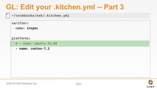 ©2016 Chef Software Inc. 3-61
GL: Edit your .kitchen.yml -- Part 3
verifier:	
		name:	inspec	
	
platforms:	
		#	-	name:	ubuntu-16.04	
		-	name:	centos-7.2	
~/cookbooks/ssh/.kitchen.yml
 