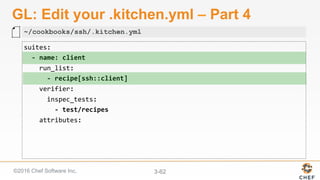 ©2016 Chef Software Inc. 3-62
GL: Edit your .kitchen.yml – Part 4
suites:	
		-	name:	client	
				run_list:	
						-	recipe[ssh::client]	
				verifier:	
						inspec_tests:	
								-	test/recipes	
				attributes:	
~/cookbooks/ssh/.kitchen.yml
 