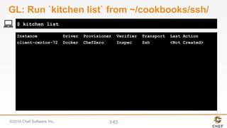 ©2016 Chef Software Inc. 3-63
Instance Driver Provisioner Verifier Transport Last Action
client-centos-72 Docker ChefZero Inspec Ssh <Not Created>
$ kitchen list
GL: Run `kitchen list` from ~/cookbooks/ssh/
 