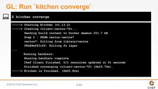 ©2016 Chef Software Inc. 3-64
-----> Starting Kitchen (v1.13.2)
-----> Creating <client-centos-72>...
Sending build context to Docker daemon 201.7 kB
Step 1 : FROM centos:centos7
centos7: Pulling from library/centos
08d48e6f1cff: Pulling fs layer
...
Running handlers:
Running handlers complete
Chef Client finished, 0/1 resources updated in 01 seconds
Finished converging <client-centos-72> (0m10.79s).
-----> Kitchen is finished. (0m55.82s)
$ kitchen converge
GL: Run `kitchen converge`
 