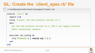 ©2016 Chef Software Inc. 3-67
GL: Create the `client_spec.rb' file
control	'ssh-4'	do	
		impact	1.0	
		title	'Client:	Set	SSH	protocol	version	to	2'	
		desc	"	
				Set	the	SSH	protocol	version	to	2.	Don't	use	legacy	insecure		
				SSHv3	connections	anymore.	
		"	
		describe	ssh_config	do	
				its('Protocol')	{	should	eq('2')	}	
		end	
end	
~/cookbooks/ssh/test/recipes/client.rb
 