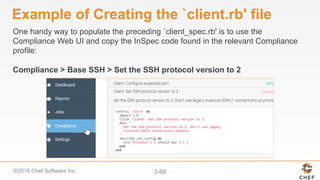 ©2016 Chef Software Inc. 3-68
Example of Creating the `client.rb' file
One handy way to populate the preceding `client_spec.rb' is to use the
Compliance Web UI and copy the InSpec code found in the relevant Compliance
profile:
Compliance > Base SSH > Set the SSH protocol version to 2
 