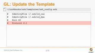©2016 Chef Software Inc. 3-70
GL: Update the Template
# IdentityFile ~/.ssh/id_rsa
# IdentityFile ~/.ssh/id_dsa
# Port 22
# Protocol 2,1
~/cookbooks/ssh/templates/ssh_config.erb
 