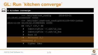 ©2016 Chef Software Inc. 3-73
--- /etc/ssh/ssh_config 2016-03-21
22:18:45.000000000 +0000
+++ /etc/ssh/.chef-ssh_config20161109-580-js4kxc
2016-11-09 02:59:02.059889084 +0000
@@ -37,7 +37,7 @@
# IdentityFile ~/.ssh/id_rsa
# IdentityFile ~/.ssh/id_dsa
# Port 22
-# Protocol 2,1
+Protocol 2
# Cipher 3des
$ kitchen converge
GL: Run `kitchen converge`
 
