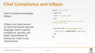 ©2016 Chef Software Inc. 1-8
Chef Compliance leverages
InSpec.
InSpec is an open-source
run-time framework and rule
language used to specify
compliance, security, and
policy requirements for
testing any node in your
infrastructure.
Chef Compliance and InSpec
control	'cis-3.1'	do	
		impact	0.7	
		title	'Set	Daemon	umask'	
		desc	'	
				Set	the	default	umask	for	all	processes	
started	at	boot	time.	
		'	
		describe	file('/etc/sysconfig/init')	do	
				its('content')	{should	match	'umask	027'}	
		end	
end	
 