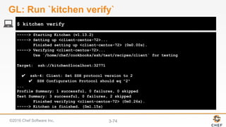 ©2016 Chef Software Inc. 3-74
-----> Starting Kitchen (v1.13.2)
-----> Setting up <client-centos-72>...
Finished setting up <client-centos-72> (0m0.00s).
-----> Verifying <client-centos-72>...
Use `/home/chef/cookbooks/ssh/test/recipes/client` for testing
Target: ssh://kitchen@localhost:32771
✔ ssh-4: Client: Set SSH protocol version to 2
✔ SSH Configuration Protocol should eq "2"
...
Profile Summary: 1 successful, 0 failures, 0 skipped
Test Summary: 3 successful, 0 failures, 2 skipped
Finished verifying <client-centos-72> (0m0.26s).
-----> Kitchen is finished. (0m1.15s)
$ kitchen verify
GL: Run `kitchen verify`
 