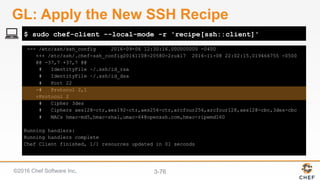 ©2016 Chef Software Inc. 3-76
--- /etc/ssh/ssh_config 2016-09-06 12:30:16.000000000 -0400
+++ /etc/ssh/.chef-ssh_config20161108-20580-2ruki7 2016-11-08 22:02:15.019466755 -0500
@@ -37,7 +37,7 @@
# IdentityFile ~/.ssh/id_rsa
# IdentityFile ~/.ssh/id_dsa
# Port 22
-# Protocol 2,1
+Protocol 2
# Cipher 3des
# Ciphers aes128-ctr,aes192-ctr,aes256-ctr,arcfour256,arcfour128,aes128-cbc,3des-cbc
# MACs hmac-md5,hmac-sha1,umac-64@openssh.com,hmac-ripemd160
Running handlers:
Running handlers complete
Chef Client finished, 1/1 resources updated in 01 seconds
$ sudo chef-client --local-mode -r 'recipe[ssh::client]'
GL: Apply the New SSH Recipe
 