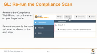 ©2016 Chef Software Inc. 3-77
GL: Re-run the Compliance Scan
Return to the Compliance
Web UI and re-run the scan
on your target node.
Be sure to run only the base/
ssh scan as shown on the
next slide.
 