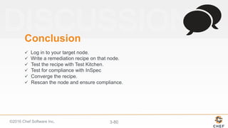 ©2016 Chef Software Inc. 3-80
Conclusion
ü  Log in to your target node.
ü  Write a remediation recipe on that node.
ü  Test the recipe with Test Kitchen.
ü  Test for compliance with InSpec
ü  Converge the recipe.
ü  Rescan the node and ensure compliance.
 