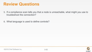 ©2016 Chef Software Inc. 3-82
Review Questions
5.  If a compliance scan tells you that a node is unreachable, what might you use to
troubleshoot the connection?
6.  What language is used to define controls?
 