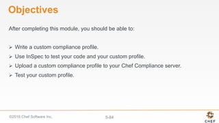 ©2016 Chef Software Inc. 5-84
Objectives
After completing this module, you should be able to:
Ø  Write a custom compliance profile.
Ø  Use InSpec to test your code and your custom profile.
Ø  Upload a custom compliance profile to your Chef Compliance server.
Ø  Test your custom profile.
 