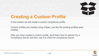 ©2016 Chef Software Inc. 5-85
Creating a Custom Profile
In this section we will create a custom compliance profile.
Custom profiles are created using InSpec, just like the existing profiles were
created.
After you have created a custom profile, you'll learn how to upload it to a
Compliance Server and then use it to check for compliance issues.
 