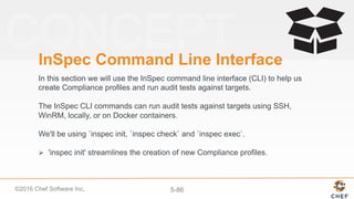 ©2016 Chef Software Inc. 5-86
InSpec Command Line Interface
In this section we will use the InSpec command line interface (CLI) to help us
create Compliance profiles and run audit tests against targets.
The InSpec CLI commands can run audit tests against targets using SSH,
WinRM, locally, or on Docker containers.
We'll be using `inspec init, `inspec check` and `inspec exec`.
Ø  'inspec init' streamlines the creation of new Compliance profiles.
 