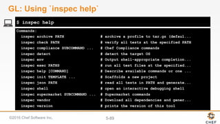 ©2016 Chef Software Inc. 5-89
Commands:
inspec archive PATH # archive a profile to tar.gz (defaul...
inspec check PATH # verify all tests at the specified PATH
inspec compliance SUBCOMMAND ... # Chef Compliance commands
inspec detect # detect the target OS
inspec env # Output shell-appropriate completion...
inspec exec PATHS # run all test files at the specified...
inspec help [COMMAND] # Describe available commands or one ...
inspec init TEMPLATE ... # Scaffolds a new project
inspec json PATH # read all tests in PATH and generate...
inspec shell # open an interactive debugging shell
inspec supermarket SUBCOMMAND ... # Supermarket commands
inspec vendor # Download all dependencies and gener...
inspec version # prints the version of this tool
$ inspec help
GL: Using `inspec help`
 