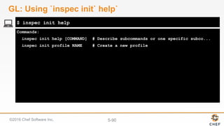 ©2016 Chef Software Inc. 5-90
Commands:
inspec init help [COMMAND] # Describe subcommands or one specific subco...
inspec init profile NAME # Create a new profile
$ inspec init help
GL: Using `inspec init` help`
 