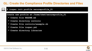 ©2016 Chef Software Inc. 5-92
Create new profile at /home/chef/secureprofile_01
* Create file README.md
* Create directory controls
* Create file controls/example.rb
* Create file inspec.yml
* Create directory libraries
$ inspec init profile secureprofile_01
GL: Create the Compliance Profile Directories and Files
 