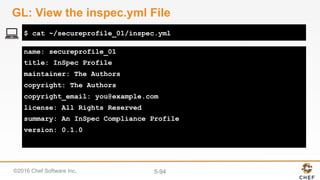 ©2016 Chef Software Inc. 5-94
name: secureprofile_01
title: InSpec Profile
maintainer: The Authors
copyright: The Authors
copyright_email: you@example.com
license: All Rights Reserved
summary: An InSpec Compliance Profile
version: 0.1.0
$ cat ~/secureprofile_01/inspec.yml
GL: View the inspec.yml File
 