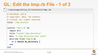 ©2016 Chef Software Inc. 5-98
GL: Edit the tmp.rb File - 1 of 2
#	encoding:	utf-8	
#	copyright:	2015,	The	Authors	
#	license:	All	rights	reserved	
title	'/tmp	profile'	
	
control	"tmp-1.0"	do	
		impact	0.3	
		title	"Create	/tmp	directory"	
		desc	"A	/tmp	directory	must	exist"	
		describe	file('/tmp')	do	
				it	{	should	be_directory	}	
		end	
end	
~/secureprofile_01/controls/tmp.rb
 