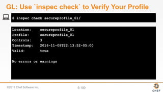 ©2016 Chef Software Inc. 5-100
Location: secureprofile_01
Profile: secureprofile_01
Controls: 3
Timestamp: 2016-11-08T22:13:52-05:00
Valid: true
No errors or warnings
$ inspec check secureprofile_01/
GL: Use `inspec check` to Verify Your Profile
 