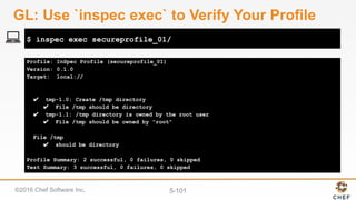 ©2016 Chef Software Inc. 5-101
Profile: InSpec Profile (secureprofile_01)
Version: 0.1.0
Target: local://
✔ tmp-1.0: Create /tmp directory
✔ File /tmp should be directory
✔ tmp-1.1: /tmp directory is owned by the root user
✔ File /tmp should be owned by "root"
File /tmp
✔ should be directory
Profile Summary: 2 successful, 0 failures, 0 skipped
Test Summary: 3 successful, 0 failures, 0 skipped
$ inspec exec secureprofile_01/
GL: Use `inspec exec` to Verify Your Profile
 