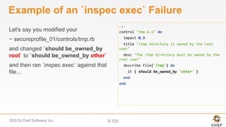 ©2016 Chef Software Inc. 5-103
Example of an `inspec exec` Failure
Let's say you modified your
~ secureprofile_01/controls/tmp.rb
and changed `should be_owned_by
root` to `should be_owned_by other`
and then ran `inspec exec` against that
file...
...	
control	"tmp-1.1"	do	
		impact	0.3	
		title	"/tmp	directory	is	owned	by	the	root	
user"	
		desc	"The	/tmp	directory	must	be	owned	by	the	
root	user"	
		describe	file('/tmp')	do	
				it	{	should	be_owned_by	'other'	}	
		end	
end	
 
