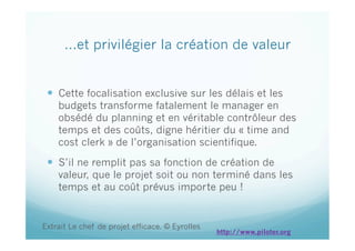 …et privilégier la création de valeur
  Cette focalisation exclusive sur les délais et les
budgets transforme fatalement le manager en
obsédé du planning et en véritable contrôleur des
temps et des coûts, digne héritier du « time and
cost clerk » de l’organisation scientifique.
  S’il ne remplit pas sa fonction de création de
valeur, que le projet soit ou non terminé dans les
temps et au coût prévus importe peu !
Extrait Le chef de projet efficace. © Eyrolles
http://www.piloter.org
 