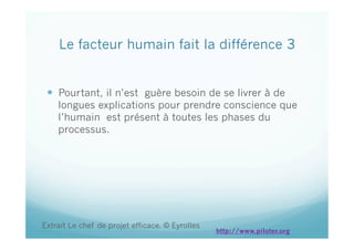   Pourtant, il n’est guère besoin de se livrer à de
longues explications pour prendre conscience que
l’humain est présent à toutes les phases du
processus.
Le facteur humain fait la différence 3
Extrait Le chef de projet efficace. © Eyrolles
http://www.piloter.org
 