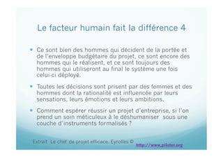   Ce sont bien des hommes qui décident de la portée et
de l’enveloppe budgétaire du projet, ce sont encore des
hommes qui le réalisent, et ce sont toujours des
hommes qui utiliseront au final le système une fois
celui-ci déployé.
  Toutes les décisions sont prisent par des femmes et des
hommes dont la rationalité est influencée par leurs
sensations, leurs émotions et leurs ambitions.
  Comment espérer réussir un projet d’entreprise, si l’on
prend un soin méticuleux à le déshumaniser sous une
couche d’instruments formalisés ?
Le facteur humain fait la différence 4
Extrait Le chef de projet efficace. Eyrolles ©
http://www.piloter.org
 