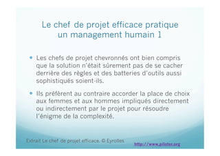 Le chef de projet efficace pratique
un management humain 1
  Les chefs de projet chevronnés ont bien compris
que la solution n’était sûrement pas de se cacher
derrière des règles et des batteries d’outils aussi
sophistiqués soient-ils.
  Ils préfèrent au contraire accorder la place de choix
aux femmes et aux hommes impliqués directement
ou indirectement par le projet pour résoudre
l’énigme de la complexité.
Extrait Le chef de projet efficace. © Eyrolles
http://www.piloter.org
 