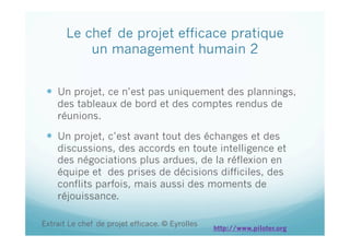 Le chef de projet efficace pratique
un management humain 2
  Un projet, ce n’est pas uniquement des plannings,
des tableaux de bord et des comptes rendus de
réunions.
  Un projet, c’est avant tout des échanges et des
discussions, des accords en toute intelligence et
des négociations plus ardues, de la réflexion en
équipe et des prises de décisions difficiles, des
conflits parfois, mais aussi des moments de
réjouissance.
Extrait Le chef de projet efficace. © Eyrolles
http://www.piloter.org
 