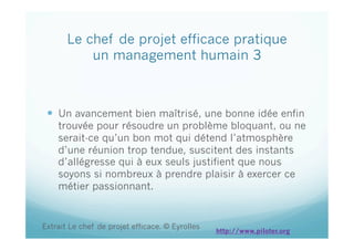 Le chef de projet efficace pratique
un management humain 3
  Un avancement bien maîtrisé, une bonne idée enfin
trouvée pour résoudre un problème bloquant, ou ne
serait-ce qu’un bon mot qui détend l’atmosphère
d’une réunion trop tendue, suscitent des instants
d’allégresse qui à eux seuls justifient que nous
soyons si nombreux à prendre plaisir à exercer ce
métier passionnant.
Extrait Le chef de projet efficace. © Eyrolles
http://www.piloter.org
 