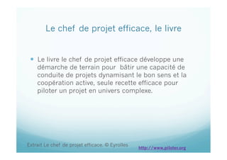 Le chef de projet efficace, le livre
  Le livre le chef de projet efficace développe une
démarche de terrain pour bâtir une capacité de
conduite de projets dynamisant le bon sens et la
coopération active, seule recette efficace pour
piloter un projet en univers complexe.
Extrait Le chef de projet efficace. © Eyrolles
http://www.piloter.org
 