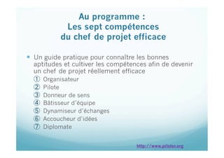 Au programme :
Les sept compétences
du chef de projet efficace
 
  Un guide pratique pour connaître les bonnes
aptitudes et cultiver les compétences afin de devenir
un chef de projet réellement efficace
①  Organisateur
②  Pilote
③  Donneur de sens
④  Bâtisseur d’équipe
⑤  Dynamiseur d’échanges
⑥  Accoucheur d’idées
⑦  Diplomate
http://www.piloter.org
 