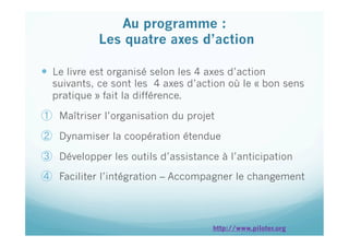   Le livre est organisé selon les 4 axes d’action
suivants, ce sont les 4 axes d’action où le « bon sens
pratique » fait la différence.
①  Maîtriser l’organisation du projet
②  Dynamiser la coopération étendue
③  Développer les outils d’assistance à l’anticipation
④  Faciliter l’intégration – Accompagner le changement
Au programme :
Les quatre axes d’action
 
http://www.piloter.org
 
