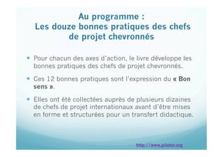   Pour chacun des axes d’action, le livre développe les
bonnes pratiques des chefs de projet chevronnés.
  Ces 12 bonnes pratiques sont l’expression du « Bon
sens ».
  Elles ont été collectées auprès de plusieurs dizaines
de chefs de projet internationaux avant d’être mises
en forme et structurées pour un transfert didactique.
Au programme :
Les douze bonnes pratiques des chefs
de projet chevronnés
 
http://www.piloter.org
 