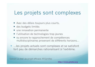 Les projets sont complexes
  Avec des délais toujours plus courts,
  des budgets limités
  une innovation permanente
  l’utilisation de technologies trop jeunes
  ou encore le rapprochement de compétences
multidisciplinaires provenant de différents horizons…
  …les projets actuels sont complexes et se satisfont
fort peu de démarches rationalisant à l’extrême.
Extrait Le chef de projet efficace. © Eyrolles
http://www.piloter.org
 