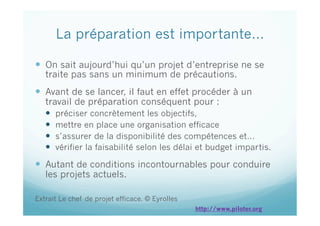La préparation est importante…
  On sait aujourd’hui qu’un projet d’entreprise ne se
traite pas sans un minimum de précautions.
  Avant de se lancer, il faut en effet procéder à un
travail de préparation conséquent pour :
  préciser concrètement les objectifs,
  mettre en place une organisation efficace
  s’assurer de la disponibilité des compétences et…
  vérifier la faisabilité selon les délai et budget impartis.
  Autant de conditions incontournables pour conduire
les projets actuels.
Extrait Le chef de projet efficace. © Eyrolles
http://www.piloter.org
 