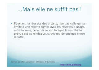 …Mais elle ne suffit pas !
  Pourtant, la réussite des projets, non pas celle qui se
limite à une recette signée avec les réserves d’usage,
mais la vraie, celle qui se voit lorsque la rentabilité
prévue est au rendez-vous, dépend de quelque chose
d’autre.
Extrait Le chef de projet efficace. © Eyrolles
http://www.piloter.org
 